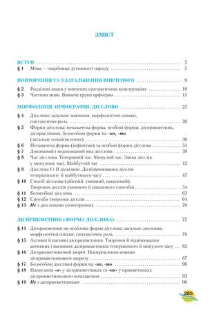 ЗМІСТ
ВСТУП . . . . . . . . . . . . . . . . . . . . . . . . . . . . . . . . . . . . . . . . . . . . . . . . . . . . . . . . . . . . . . . . . . . . 5
§ 1 Мова — скарбниця духовності народу . . . . . . . . . . . . . . . . . . . . . . . . . . . . . . . . . 5
ПОВТОРЕННЯ ТА УЗАГАЛЬНЕННЯ ВИВЧЕНОГО . . . . . . . . . . . . . . . . . . . . 9
§ 2 Розділові знаки у вивчених синтаксичних конструкціях . . . . . . . . . . . . . . . 10
§ 3 Частини мови. Вивчені групи орфограм . . . . . . . . . . . . . . . . . . . . . . . . . . . . . . . 15
МОРФОЛОГІЯ. ОРФОГРАФІЯ. ДІЄСЛОВО . . . . . . . . . . . . . . . . . . . . . . . . . . . . 25
§ 4 Дієслово: загальне значення, морфологічні ознаки,
синтаксична роль . . . . . . . . . . . . . . . . . . . . . . . . . . . . . . . . . . . . . . . . . . . . . . . . . . . 26
§ 5 Форми дієслова: неозначена форма, особові форми, дієприкметник,
дієприслівник, безособові форми на но, то
(загальне ознайомлення) . . . . . . . . . . . . . . . . . . . . . . . . . . . . . . . . . . . . . . . . . . . 30
§ 6 Неозначена форма (інфінітив) та особові форми дієслова . . . . . . . . . . . . . 34
§ 7 Доконаний і недоконаний вид дієслова . . . . . . . . . . . . . . . . . . . . . . . . . . . . . . . 38
§ 8 Час дієслова. Теперішній час. Минулий час. Зміна дієслів
у минулому часі. Майбутній час . . . . . . . . . . . . . . . . . . . . . . . . . . . . . . . . . . . . . 42
§ 9 Дієслова І і ІІ дієвідмін. Дієвідмінювання дієслів
теперішнього й майбутнього часу . . . . . . . . . . . . . . . . . . . . . . . . . . . . . . . . . . . . 47
§ 10 Спосіб дієслова (дійсний, умовний, наказовий).
Творення дієслів умовного й наказового способів . . . . . . . . . . . . . . . . . . . . . 54
§ 11 Безособові дієслова . . . . . . . . . . . . . . . . . . . . . . . . . . . . . . . . . . . . . . . . . . . . . . . . . 62
§ 12 Способи творення дієслів . . . . . . . . . . . . . . . . . . . . . . . . . . . . . . . . . . . . . . . . . . . . 64
§ 13 Не з дієсловами (повторення) . . . . . . . . . . . . . . . . . . . . . . . . . . . . . . . . . . . . . . . . 70
ДІЄПРИКМЕТНИК (ФОРМА ДІЄСЛОВА) . . . . . . . . . . . . . . . . . . . . . . . . . . . . . . 77
§ 14 Дієприкметник як особлива форма дієслова: загальне значення,
морфологічні ознаки, синтаксична роль . . . . . . . . . . . . . . . . . . . . . . . . . . . . . . . 78
§ 15 Активні й пасивні дієприкметники. Творення й відмінювання
активних і пасивних дієприкметників теперішнього й минулого часу . . . 82
§ 16 Дієприкметниковий зворот. Відокремлення комами
дієприкметникового звороту . . . . . . . . . . . . . . . . . . . . . . . . . . . . . . . . . . . . . . . . . . . 87
§ 17 Безособові дієслівні форми на но, то . . . . . . . . . . . . . . . . . . . . . . . . . . . . . . . 90
§ 18 Написання н у дієприкметниках та нн у прикметниках
дієприкметникового походження . . . . . . . . . . . . . . . . . . . . . . . . . . . . . . . . . . . . . . 93
§ 19 Не з дієприкметниками . . . . . . . . . . . . . . . . . . . . . . . . . . . . . . . . . . . . . . . . . . . . . . 96
285
 