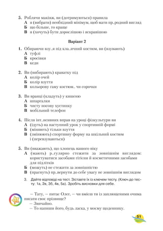 5. Роблячи макіяж, ви (дотримуються) правила
А я (вибрати) необхідний мінімум, щоб мати пр..родний вигляд
Б що більше, то краще
В я (хочуть) бути дорослішою і яскравішою
Варіант 2
1. Обираючи взу..я під кла..ичний костюм, ви (взувають)
А туфлі
Б кросівки
В кеди
2. Ви (вибирають) краватку під
А колір очей
Б колір взуття
В кольорову гаму костюм.. чи сорочки
3. Ви вранці (кладуть) у кишеню
А шпаргалки
Б чисту носову хустинку
В мобільний телефон
4. Після інт..нсивних вправ на уроці фізкультури ви
А (ідуть) на наступний урок у спортивній формі
Б (міняють) тільки взуття
В (змінюють) спортивну форму на шкільний костюм
і (перевзуваються)
5. Ви (вважають), що хлопець вашого віку
А (мають) р..гулярно стежити за зовнішнім виглядом:
користуватися засобами гігієни й косметичними засобами
для підлітків
Б (можуть) не стежити за зовнішністю
В (прагнуть) пр..вернути до себе увагу не зовнішнім виглядом
3. Дайте відповіді на тест. Зіставте їх із ключем тесту. (Ключ до тес
ту: 1а, 2в, 3б, 4в, 5а). Зробіть висновки для себе.
— Тату, — питає Олег, — чи вмієш ти із заплющеними очима
писати своє прізвище?
— Звичайно.
— То напиши його, будь ласка, у моєму щоденнику.
51
 