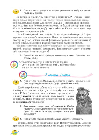 1. Спишіть текст, утворюючи форми умовного способу від дієслів,
поданих у дужках.
Ви все ще не знаєте, чим зайнятися у вільний час? Ну що ж — спор
тивна секція, літературний гурток, театральна студія, художня школа —
вибір занять неабиякий! Але є серед них одне — надзвичайно привабли
ве, і я (хотіти) вам його порекомендувати: це бальні та спортивні танці.
Ось те, що однозначно варто (бути) спробувати! Елегантність рухів і зву
ки музики зачаровують усіх.
Бальні та спортивні танці — це не тільки надзвичайно гарне, а й дуже
корисне для здоров’я захоплення. Якщо ви (захопитися) цим видом
спорту, то у вас (збільшитися) фізична витривалість, (поліпшитися)
робота дихальної, опорно рухової та серцево судинної систем.
Танці (допомагати) вам позбутися страхів, комплексів і невпевненос
ті в собі, а також (підняти) самооцінку. Танці навчають жити в соціумі,
спілкуватися з іншими людьми!
2. Визначте, до якого стилю мови належить текст. Доведіть свою
думку (усно).
Стоматолог запитує в чотирирічної Іринки:
— А ти знаєш, які бактерії живуть у тебе на зубах?
— Ні, я з ними не знайома.
1. Прочитайте текст. Від виділених дієслів утворіть і запишіть осо
бові форми дійсного способу (в однині й множині).
...Довбуш приймав до себе не всіх, а тільки найкращих
і найдужчих, що мали і розум, і силу, були відваж
ними. Робив Олекса так: з високої гори спускав колесо,
а внизу стояли люди й чекали, щоб показати свою
вправність. Якщо хто на ходу перестрибував те колесо,
то той вважався сміливцем.
2. Розгляньте скульптурне зображення А. Скиби
«Довбуш». Пригадайте легенду про Олексу Дов
буша. Які риси характеру Довбуша відтворив
скульптор?
1. Прочитайте уривок із повісті «Захар Беркут». Перекажіть.
І справді, місце було незвичайне, дике. Потік був вузький, може, на
три сажні, не більше, завширшки, і так гладко прорізаний рвучою гір
56
92
93
94
 