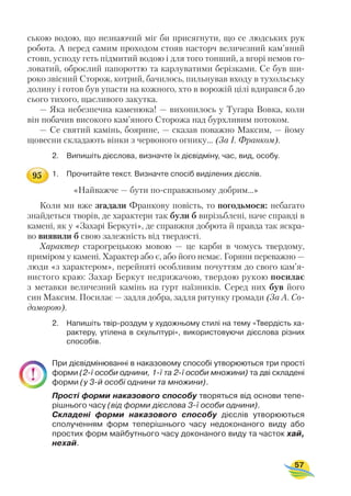 ською водою, що незнаючий міг би присягнути, що се людських рук
робота. А перед самим проходом стояв насторч величезний кам’яний
стовп, усподу геть підмитий водою і для того тонший, а вгорі немов го
ловатий, оброслий папороттю та карлуватими берізками. Се був ши
роко звісний Сторож, котрий, бачилось, пильнував входу в тухольську
долину і готов був упасти на кожного, хто в ворожій цілі вдирався б до
сього тихого, щасливого закутка.
— Яка небезпечна каменюка! — вихопилось у Тугара Вовка, коли
він побачив високого кам’яного Сторожа над бурхливим потоком.
— Се святий камінь, боярине, — сказав поважно Максим, — йому
щовесни складають вінки з червоного огнику... (За І. Франком).
2. Випишіть дієслова, визначте їх дієвідміну, час, вид, особу.
1. Прочитайте текст. Визначте спосіб виділених дієслів.
«Найважче — бути по справжньому добрим...»
Коли ми вже згадали Франкову повість, то погодьмося: небагато
знайдеться творів, де характери так були б вирізьблені, наче справді в
камені, як у «Захарі Беркуті», де справжня доброта й правда так яскра
во виявили б свою залежність від твердості.
Характер старогрецькою мовою — це карби в чомусь твердому,
приміром у камені. Характер або є, або його немає. Горяни переважно —
люди «з характером», перейняті особливим почуттям до свого кам’я
нистого краю: Захар Беркут недрижачою, твердою рукою посилає
з метавки величезний камінь на гурт наїзників. Серед них був його
син Максим. Посилає — задля добра, задля рятунку громади (За А. Со
доморою).
2. Напишіть твір роздум у художньому стилі на тему «Твердість ха
рактеру, утілена в скульптурі», використовуючи дієслова різних
способів.
При дієвідмінюванні в наказовому способі утворюються три прості
форми (2 ї особи однини, 1 ї та 2 ї особи множини) та дві складені
форми (у 3 й особі однини та множини).
Прості форми наказового способу творяться від основи тепе
рішнього часу (від форми дієслова 3 ї особи однини).
Складені форми наказового способу дієслів утворюються
сполученням форм теперішнього часу недоконаного виду або
простих форм майбутнього часу доконаного виду та часток хай,
нехай.
57
95
 