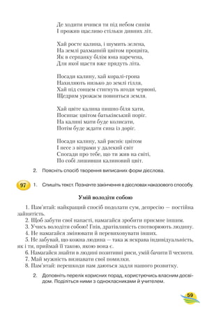 Де ходити вчився ти під небом синім
І прожив щасливо стільки дивних літ.
Хай росте калина, і шумить зелена,
На землі рахманній цвітом процвіта,
Як в серпанку білім юна наречена,
Для якої щастя вже прядуть літа.
Посади калину, хай коралі грона
Нахиляють низько до землі гілля,
Хай під сонцем стигнуть ягоди червоні,
Щедрим урожаєм повниться земля.
Хай цвіте калина пишно біля хати,
Посипає цвітом батьківський поріг.
На калині мати буде колисати,
Потім буде ждати сина із доріг.
Посади калину, хай рясніє цвітом
І несе з вітрами у далекий світ
Спогади про тебе, що ти жив на світі,
По собі лишивши калиновий цвіт.
2. Поясніть спосіб творення виписаних форм дієслова.
1. Спишіть текст. Позначте закінчення в дієсловах наказового способу.
Умій володіти собою
1. Пам’ятай: найкращий спосіб подолати сум, депресію — постійна
зайнятість.
2. Щоб забути свої напасті, намагайся зробити приємне іншим.
3. Учись володіти собою! Гнів, дратівливість спотворюють людину.
4. Не намагайся змінювати й перевиховувати інших.
5. Не забувай, що кожна людина — така ж яскрава індивідуальність,
як і ти, приймай її такою, якою вона є.
6. Намагайся знайти в людині позитивні риси, умій бачити її чесноти.
7. Май мужність визнавати свої помилки.
8. Пам’ятай: перешкоди нам даються задля нашого розвитку.
2. Доповніть перелік корисних порад, користуючись власним досві
дом. Поділіться ними з однокласниками й учителем.
59
97
 