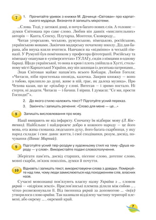 1. Прочитайте уривок з книжки М. Дочинця «Світован» про карпат
ського мудреця. Визначте й запишіть мікротеми.
...Слова. Тоді, у затяжні дощі, я почув багато нових слів. А головне —
думки Світована про саме слово. Любив він давніх «мислительних»
авторів — Канта, Сенеку, Плутарха, Монтеня, Сковороду...
Читав угорською, чеською, румунською, німецькою, російською,
українською мовами. Закінчив мадярську початкову школу. Дід дав ба
рана, аби внука взяли вчитися. Навчався на «відмінно» в чеській гім
назії. У Румунії був помічником у професора фітотерапії. Російську та
німецьку опанував в «університетах» ГУЛАГу, сидів з німцями в одному
бараці. Щодо української, то вона в кров і плоть увійшла в Хусті, столь
ному місті Карпатської України, яку він захищав із десятьма патронами...
Знав Світован майже напам’ять всього Кобзаря. Любив Гоголя:
«Читаєш, ніби простенька оповідь, казочка. Закрив книжку — воно
з тобою, прилипло до душі, живе в ній, грає, як далека музика». Про
Чехова казав, що це «різьбяр у слові. Витесав — і зримо постало. Ні
стерти, ні додати. Читаєш — і бачиш. І віриш. І думаєш: “Се ми, прости
Господи!”».
2. До якого стилю належить текст? Підготуйте усний переказ.
3. Закінчіть і запишіть речення: «Слово для мене — це...»
Запишіть висловлювання про мову.
Нації вмирають не від інфаркту. Спочатку їм відбирає мову (Л. Кос
тенко). Найбільше і найдорожче добро в кожного народу — це його
мова, ота жива схованка людського духу, його багата скарбниця, у яку
народ складає і своє давнє життя, і свої сподіванки, розум, досвід, по
чування (Панас Мирний).
Підготуйте усний твір роздум у художньому стилі на тему «Душа на
роду — у слові». Використайте подані словосполучення.
Зберігати пам’ять, досвід старших, пісенне слово, дотепне слово,
мовні скарби, зв’язок поколінь, думки й почуття.
Відновіть і запишіть текст, використовуючи слова з довідки. Поміркуй
те над тим, чому люди замислюються над походженням слів, власних
назв.
Сучасні мовознавці пов’язують власну назву Україна з ... словом
украй — «відрізок землі». Праслов’янські племена ділили між собою ... ,
чітко розмежовували її. Від іменника украй за допомогою ... ін(а)
утворилося слово країна. Так називали відділену частину території пле
мені, або окрему ... , окремий край.
7
7
8
9
10
 