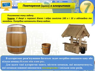В алгоритмах розв'язування багатьох задач потрібно виконати одну або
кілька команд більше ніж один раз.
Для цього такі алгоритми мають містити команди, які визначатимуть,
які команди повинні виконатися неодноразово і скільки саме разів.
Повторення (цикл) в алгоритмах
Розглянемо таку задачу.
Задача. У дворі є порожні діжка і відро ємністю 50 л і 10 л відповідно та
колодязь. Потрібно наповнити діжку водою.
 