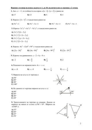 2
Верният отговор на всяка задача от 1. до 10. включително се оценява с 2 точки.
1. Ако 3a = − , то стойността на израза ( ) ( )1 2a a a− − + е равна на:
А) 17 Б) 13 В) 5 Г) 1
2. Изразът ( )
2
3 1x − е тъждествено равен на:
А) 29 1x + Б) 29 3 1x x− + В) 29 6 1x x− + Г) 29 6 1x x− −
3. Изразът 2 2 3 2 2 33 6 9x y x y x y+ − е тъждествено равен на:
А) ( )2 23 2 3x y x y−
Б) ( )2 23 1 2 3x y x y+ −
В) ( )2 23 3 6x y xy x y+ −
Г) ( )3 33 1 2 3x y x y+ −
4. Изразът 2 2 44 12 9a ab b− + е тъждествено равен на:
А) ( )
2
2 3a b− Б) ( )
2
4 9a b− В) ( )
224 9a b− Г) ( )
222 3a b−
5. Коренът на уравнението 2 4 8y y− = − е:
А) –2 Б) 6
5
− В) 1
2
Г) 2
6. Решението на неравенството 4x x< − е:
А) 0x < Б) 0x > В) 1
4
x < − Г) 1
4
x > −
7. Мярката на ъгъл α от чертежа е:
А) 50°
Б) 80°
В) 90°
Г) 100°
8. По данните от чертежа мярката на ъгъл α е: 
А) 80°
Б) 60°
В) 40°
Г) 30°
9. Триъгълниците на чертежа са еднакви. Дадени са
мерките на някои от ъглите и PM NP< . Мярката на
NMP е:
А) 55°
Б) 60°
В) 65°
Г) 70°
α
45°55°
α
140° 100°
A
B
C
MN
P
55°
65°
55°
 