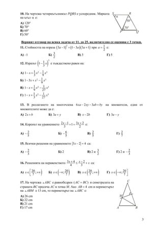 3
10. На чертежа четириъгълникът PQRS e успоредник. Мярката
на ъгъл α е:
А) 120°
Б) 70°.
В) 60°
Г) 50°
Верният отговор на всяка задача от 11. до 25. включително се оценява с 3 точки.
11. Стойността на израза ( ) ( )( )
2
3 1 1 3 3 1a a a− + − + при 1
2
a = е:
А) –1 Б) 3
2
В) 3 Г) 5
12. Изразът ( )
3
11
3
x− е тъждествено равен на:
А) 2 31 11
3 9
x x x− + −
Б) 2 311 3
9
x x x− + −
В) 2 31 11
9 27
x x x− + −
Г) 2 31 11
3 27
x x x− + −
13. В разлагането на многочлена 6 2 3xa xy ab by− − + на множители, един от
множителите може да е:
А) 2x b+ Б) 3a y+ В) 2x b− Г) 3a y−
14. Коренът на уравнението 2 1 3 21
3 2
x x− ++ = е:
А) 2
5
− Б) 6
5
− В) 2
5
Г) 2
7
15. Всички решения на уравнението 3 2 4x − = са:
А) 2
3
− Б) 2 В) 2 и 3
2
Г) 2 и 2
3
−
16. Решенията на неравенството 3 4 2
4 3
x x x+ −≤ + са:
А) )20;
7
x ⎡∈ +∞
⎢⎣
Б) ( )20;
7
x∈ −∞ В) ( )20;
7
x∈ +∞ Г) ( 20;
7
x ⎤∈ −∞
⎥⎦
17. На чертежа ABC е равнобедрен ( )AC BC= и симетралата на
страната BC пресича АС в точка М. Ако 4AB = cm и периметърът
на ABM е 13 cm, то периметърът на ABC е:
А) 26 cm
Б) 22 cm
В) 21 cm
Г) 17 cm A B
C
M
70°
50°
α
P Q
RS
 