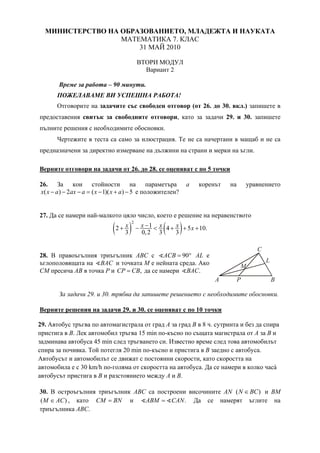 МИНИСТЕРСТВО НА ОБРАЗОВАНИЕТО, МЛАДЕЖТА И НАУКАТА
МАТЕМАТИКА 7. КЛАС
31 МАЙ 2010
ВТОРИ МОДУЛ
Вариант 2
Време за работа – 90 минути.
ПОЖЕЛАВАМЕ ВИ УСПЕШНА РАБОТА!
Отговорите на задачите със свободен отговор (от 26. до 30. вкл.) запишете в
предоставения свитък за свободните отговори, като за задачи 29. и 30. запишете
пълните решения с необходимите обосновки.
Чертежите в теста са само за илюстрация. Те не са начертани в мащаб и не са
предназначени за директно измерване на дължини на страни и мерки на ъгли.
Верните отговори на задачи от 26. до 28. се оценяват с по 5 точки
26. За кои стойности на параметъра а коренът на уравнението
( ) 2 ( 1)( ) 5x x a ax a x x a− − − = − + − е положителен?
27. Да се намери най-малкото цяло число, което е решение на неравенството
( ) ( )
2
12 4 5 10.
3 0,2 3 3
x x x x x−+ − < + + +
28. В правоъгълния триъгълник АВС с 90ACB = ° AL е
ъглополовящата на BAC и точката М е нейната среда. Ако
СМ пресича АВ в точка Р и ,CP CB= да се намери .BAC
За задачи 29. и 30. трябва да запишете решението с необходимите обосновки.
Верните решения на задачи 29. и 30. се оценяват с по 10 точки
29. Автобус тръгва по автомагистрала от град А за град В в 8 ч. сутринта и без да спира
пристига в В. Лек автомобил тръгва 15 min по-късно по същата магистрала от А за В и
задминава автобуса 45 min след тръгването си. Известно време след това автомобилът
спира за почивка. Той потегля 20 min по-късно и пристига в В заедно с автобуса.
Автобусът и автомобилът се движат с постоянни скорости, като скоростта на
автомобила е с 30 km/h по-голяма от скоростта на автобуса. Да се намери в колко часà
автобусът пристига в В и разстоянието между А и В.
30. В остроъгълния триъгълник АВС са построени височините AN ( )N BC∈ и BM
( )M AC∈ , като CM BN= и .ABM CAN= Да се намерят ъглите на
триъгълника АВС.
B
L
C
M
A P
 