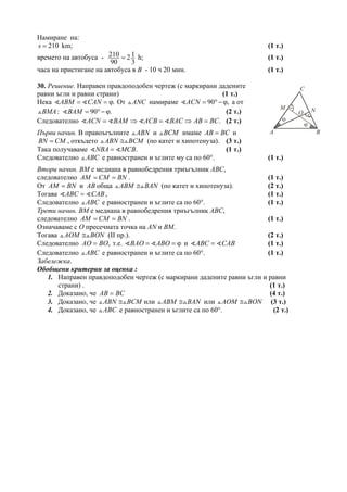 Намиране на:
210s = km; (1 т.)
времето на автобуса - 210 2
90 3
1= h; (1 т.)
часа на пристигане на автобуса в В - 10 ч 20 мин. (1 т.)
30. Решение. Направен правдоподобен чертеж (с маркирани дадените
равни ъгли и равни страни) (1 т.)
Нека .ABM CAN= = ϕ От ANC намираме 90 ,ACN = °− ϕ а от
:BMA 90 .BAM = °− ϕ (2 т.)
Следователно .ACN BAM ACB BAC AB BC= ⇒ = ⇒ = (2 т.)
Първи начин. В правоъгълните ABN и BCM имаме AB BC= и
BN CM= , откъдето ABN BCM≅ (по катет и хипотенуза). (3 т.)
Така получаваме .NBA MCB= (1 т.)
Следователно ABC е равностранен и ъглите му са по 60°. (1 т.)
Втори начин. BM е медиана в равнобедрения триъгълник ABC,
следователно AM CM BN= = . (1 т.)
От AM BN= и AB обща ABM BAN≅ (по катет и хипотенуза). (2 т.)
Тогава ABC CAB= , (1 т.)
Следователно ABC е равностранен и ъглите са по 60°. (1 т.)
Трети начин. BM е медиана в равнобедрения триъгълник ABC,
следователно AM CM BN= = . (1 т.)
Означаваме с O пресечната точка на AN и BМ.
Тогава AOM BON≅ (ІІ пр.). (2 т.)
Следователно ,AO BO= т.е. BAO ABO= = ϕ и ABC CAB= (1 т.)
Следователно ABC е равностранен и ъглите са по 60°. (1 т.)
Забележка.
Обобщени критерии за оценка :
1. Направен правдоподобен чертеж (с маркирани дадените равни ъгли и равни
страни) . (1 т.)
2. Доказано, че AB BC= (4 т.)
3. Доказано, че ABN BCM≅ или ABM BAN≅ или AOM BON≅ (3 т.)
4. Доказано, че ABC е равностранен и ъглите са по 60°. (2 т.)
A B
NM
C
ϕ
ϕ
O
 