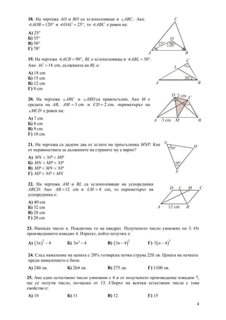 4
18. На чертежа AO и BO са ъглополовящи в ABC . Ако
120AOB = ° и 25 ,OAC = ° то ABC е равен на:
А) 25°
Б) 35°
В) 50°
Г) 70°
19. На чертежа 90 ,ACB = ° ВL е ъглополовяща и 30 .ABL = °
Ако 18AC = cm, дължината на ВL е:
А) 18 cm
Б) 15 cm
В) 12 cm
Г) 9 cm
20. На чертежа ABC и ABD са правоъгълни. Ако M е
средата на AB, 3 cmAM = и 2 cm,CD = периметърът на
MCD е равен на:
А) 7 cm
Б) 8 cm
В) 9 cm
Г) 10 cm
21. На чертежа са дадени два от ъглите на триъгълника MNP. Кое
от неравенствата за дължините на страните му е вярно?
А) MN NP MP< <
Б) MN MP NP< <
В) MP MN NP< <
Г) MP NP MN< <
22. На чертежа АM и BL са ъглополовящи на успоредника
ABCD. Ако 12AB = cm и 4LM = cm, то периметърът на
успоредника е:
А) 40 cm
Б) 32 cm
В) 28 cm
Г) 20 cm
23.  Написах число n. Повдигнах го на квадрат. Полученото число умножих по 3. От
произведението извадих 4. Изразът, който получих е:
А) ( )
2
3 4n − Б) 23 4n − В) ( )
2
3 4n − Г) ( )
2
3 4n −
24. След намаление на цената с 20% готварска печка струва 220 лв. Цената на печката
преди намалението е била:
А) 240 лв. Б) 264 лв. В) 275 лв. Г) 1100 лв.
25. Ако едно естествено число умножим с 4 и от полученото произведение извадим 7,
ще се получи число, по-малко от 13. Сборът на всички естествени числа с това
свойство е:
А) 10 Б) 11 В) 12 Г) 15
A B
C
O
120°25°
A B
L
C
30°
12 cmA B
CD ML
A B
C
D
M
2 cm
3 cm
M
P
N
50°
60°
 