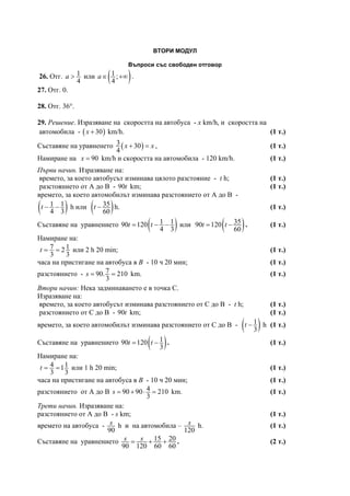 ВТОРИ МОДУЛ
Въпроси със свободен отговор
26. Отг. 1
4
a > или ( )1 ;
4
a∈ +∞ .
27. Отг. 0.
28. Отг. 36°.
29. Решение. Изразяване на скоростта на автобуса - х km/h, и скоростта на
автомобила - ( )30x + km/h. (1 т.)
Съставяне на уравненето ( )3 30
4
x x+ = , (1 т.)
Намиране на 90x = km/h и скоростта на автомобила - 120 km/h. (1 т.)
Първи начин. Изразяване на:
времето, за което автобусът изминава цялото разстояние - t h; (1 т.)
разстоянието от А до В - 90t km; (1 т.)
времето, за което автомобилът изминава разстоянието от А до В -
( )1 1
4 3
t − − h или ( )35
60
t − h. (1 т.)
Съставяне на уравнението ( )1 190 120
4 3
t t= − − или ( )3590 120
60
t t= − . (1 т.)
Намиране на:
7 12
3 3
t = = или 2 h 20 min; (1 т.)
часа на пристигане на автобуса в В - 10 ч 20 мин; (1 т.)
разстоянието - 790. 210
3
s = = km. (1 т.)
Втори начин: Нека задминаването е в точка С.
Изразяване на:
времето, за което автобусът изминава разстоянието от С до В - t h; (1 т.)
разстоянието от С до В - 90t km; (1 т.)
времето, за което автомобилът изминава разстоянието от С до В - ( )1
3
t − h (1 т.)
Съставяне на уравнението ( )190 120
3
t t= − . (1 т.)
Намиране на:
4 11
3 3
t = = или 1 h 20 min; (1 т.)
часа на пристигане на автобуса в В - 10 ч 20 мин; (1 т.)
разстоянието от А до В 490 90 210
3
s = + ⋅ = km. (1 т.)
Трети начин. Изразяване на:
разстоянието от А до В - s km; (1 т.)
времето на автобуса -
90
s h и на автомобила –
120
s h. (1 т.)
Съставяне на уравнението 15 20
90 120 60 60
s s= + + . (2 т.)
 