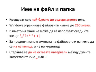 Име на файл и папка Кръщават се с  най-близко до съдържанието  име. Windows ограничава файловите имена до  260 знака. В името на файл не може да се използват следните знаци:  \ / ? : * " > < | За предпочитане е имената на файловете и папките да са  на латиница , а не на кирилица. Старайте се  да не оставяте интервали  между думите. Замествайте ги с  _  или  - 