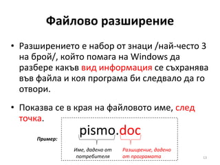 Файлово разширение Разширението е набор от знаци /най-често 3 на брой/, който помага на Windows да разбере какъв  вид информация  се съхранява във файла и коя програма би следвало да го отвори. Показва се в края на файловото име,  след точка . pismo. doc Име, дадено от потребителя Разширение, дадено от програмата Пример: 