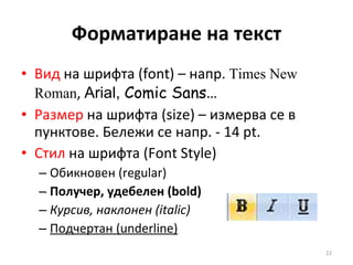 Форматиране на текст Вид  на шрифта  (font)  – напр.  Times New Roman ,  Arial ,  Comic Sans … Размер  на шрифта  (size)  – измерва се в пунктове. Бележи се напр.  -  14  pt. Стил  на шрифта  (Font Style)   Обикновен ( regular) Получер, удебелен ( bold ) Курсив, наклонен ( italic ) Подчертан ( underline ) 