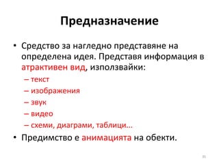 Предназначение Средство за нагледно представяне на определена идея. Представя информация в  атрактивен вид , използвайки:  текст изображения  звук видео схеми, диаграми, таблици... Предимство е  анимацията  на обекти. 