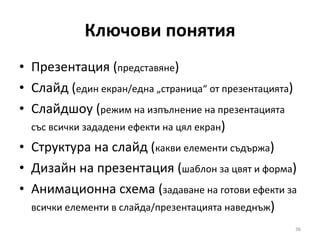 Ключови понятия Презентация ( представяне ) Слайд ( един екран/една „страница“ от презентацията ) Слайдшоу ( режим на изпълнение на презентацията със всички зададени ефекти на цял екран ) Структура на слайд ( какви елементи съдържа ) Дизайн на презентация ( шаблон за цвят и форма ) Анимационна схема ( задаване на готови ефекти за всички елементи в слайда/презентацията наведнъж ) 