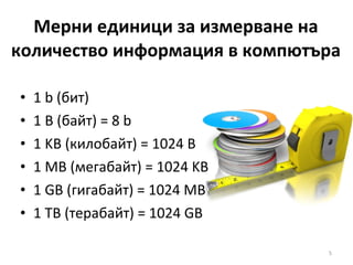 Мерни единици за измерване на количество информация в компютъра 1  b  (бит) 1  B  (байт)  = 8 b 1 KB  (килобайт)  = 1024 B 1 MB  (мегабайт)  = 1024 KB 1 GB  (гигабайт)  = 1024 MB 1 TB  (терабайт)  = 1024 GB 