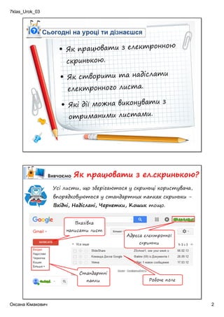 7klas_Urok_03
Оксана Кімакович 2
• Як працювати з електронною
скринькою.
• Як створити та надіслати
електронного листа.
• Які дії можна виконувати з
отриманими листами.
Як працювати з ел.скринькою?
Усі листи, що зберігаються у скриньці користувача,
впорядковуються у стандартних папках скриньки -
Вхідні, Надіслані, Чернетки, Кошик тощо.
 