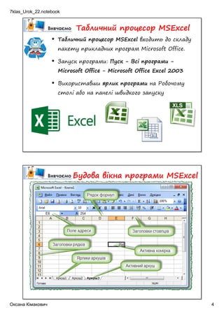 7klas_Urok_22.notebook
Оксана Кімакович 4
• Табличний процесор MSExcel входить до складу
пакету прикладних програм Microsoft Office.
• Запуск програми: Пуск - Всі програми -
Microsoft Office - Microsoft Office Excel 2003
• Використавши ярлик програми на Робочому
столі або на панелі швидкого запуску
Табличний процесор MSExcel
Будова вікна програми MSExcel
 