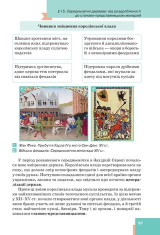 97
Чинники зміцнення королівської влади
Швидке зростання міст, на-
селення яких підтримувало
королівську владу сплатою
податків
Підтримка духівництва,
адже церква теж потерпала
від свавілля феодалів
Утримання королями боє-
здатного й дисципліновано-
го війська — опори в бороть-
бі з непокірними феодалами
Підтримка короля дрібними
феодалами, які шукали за-
хисту від могутніх сусідів
1 2
1. Жан Фуке. Прибуття Карла IV у місто Сен-Дені. XV ст.
2. Військо феодалів. Середньовічна мініатюра XIV ст.
У період розвиненого середньовіччя в Західній Європі почало-
ся нове зміцнення держав. Королівська влада перетворювалася на
силу, що долала опір непокірних феодалів і зосереджувала владу
у своїх руках. Поступово складалися єдині для всієї країни органи
управління, закони та податки, що свідчило про початок центра-
лізації держав.
Проте ці зміни королівська влада мусила проводити за підтрим-
ки найвпливовіших станів тогочасного суспільства. Із цією метою
у XII–XV ст. почали створюватися нові органи влади, у діяльності
яких брали участь не лише духовні та світські феодали, а й третій
стан: найчастіше купці, банкіри. Тому і ці органи, і монархії на-
зивалися станово-представницькими.
§ 15. Середньовічні держави: від роздробленості
до станово-представницьких монархій
 
