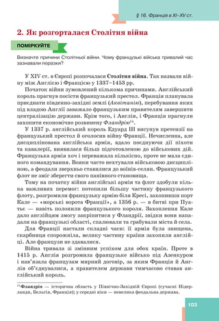 103
2. Як розгорталася Столітня війна
ПОМІРКУЙТЕ
Визначте причини Столітньої війни. Чому французькі війська тривалий час
зазнавали поразки?
У ХIV ст. в Європі розпочалася Столітня війна. Так назвали вій-
ну між Англією і Францією у 1337–1453 рр.
Початок війни зумовлений кількома причинами. Англійський
король прагнув посісти французький престол. Франція планувала
приєднати південно-західні землі (Аквітанію), перебування яких
під владою Англії заважало французьким правителям завершити
централізацію держави. Крім того, і Англія, і Франція прагнули
захопити економічно розвинену Фландрію15
.
У 1337 р. англійський король Едуард ІІІ висунув претензії на
французький престол й оголосив війну Франції. Нечисленна, але
дисциплінована англійська армія, вдало поєднуючи дії піхоти
та кавалерії, виявилася більш підготовленою до військових дій.
Французька армія хоч і переважала кількісно, проте не мала єди-
ного командування. Вояки часто нехтували військовою дисциплі-
ною, а феодали зверхньо ставилися до воїнів-селян. Французький
флот не зміг зберегти свого панівного становища.
Тому на початку війни англійські армія та флот здобули кіль-
ка важливих перемог: потопили більшу частину французького
флоту, розгромили французьку армію біля Кресі, захопивши порт
Кале — «морські ворота Франції», а 1356 р. — в битві при Пуа-
тьє — навіть полонили французького короля. Захоплення Кале
дало англійцям змогу закріпитися у Фландрії, звідки вони напа-
дали на французькі області, спалювали та грабували міста й села.
Для Франції настали складні часи: її армія була знищена,
скарбниця спорожніла, велику частину країни захопили англій-
ці. Але французи не здавалися.
Війна тривала зі змінним успіхом для обох країн. Проте в
1415 р. Англія розгромила французьке військо під Азенкуром
і нав’язала французам мирний договір, за яким Франція й Анг-
лія об’єднувалися, а правителем держави тимчасово ставав ан-
глійський король.
ПОМІРКУЙТЕ
15
Фландрія — історична область у Північно-Західній Європі (сучасні Нідер-
ланди, Бельгія, Франція); у середні віки — невелика феодальна держава.
§ 16. Франція в XI–XV ст.
 