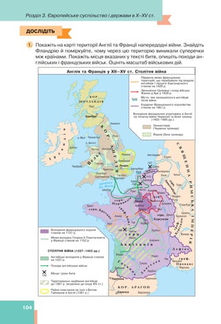 Розділ 3. Європейське суспільство і держави в X–XV ст.
104
ДОСЛІДІТЬ
1. Покажіть на карті території Англії та Франції напередодні війни. Знайдіть
Фландрію й поміркуйте, чому через цю територію виникали суперечки
між країнами. Покажіть місця вказаних у тексті битв, опишіть походи ан-
глійських і французьких військ. Оцініть масштаб військових дій.
ДОСЛІДІТЬ
 