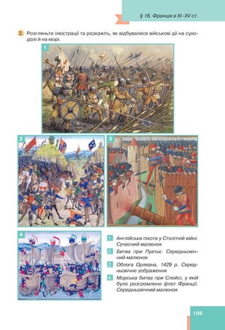 105
2. Розгляньте ілюстрації та розкажіть, як відбувалися військові дії на сухо-
долі й на морі.
1
3
2
1. Англійська піхота у Столітній війні.
Сучасний малюнок
2. Битва при Пуатьє. Середньовіч-
ний малюнок
3. Облога Орлеана, 1429 р. Серед-
ньовічне зображення
4. Морська битва при Слейсі, у якій
було розгромлено флот Франції.
Середньовічний малюнок
4
§ 16. Франція в XI–XV ст.
 