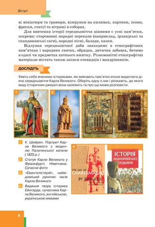 Вступ
8
ві мініатюри та гравюри, візерунки на килимах, картини, ікони,
фрески, статуї та вітражі в соборах.
Для вивчення історії середньовіччя цінними є усні пам’ятки,
зокрема: старовинні народні перекази (наприклад, ірландські та
скандинавські саги), народні пісні, балади, казки.
Відлуння середньовічної доби знаходимо в етнографічних
пам’ятках і народних святах, обрядах, дитячих забавах, бачимо
в одязі чи предметах хатнього вжитку. Різноманітні етнографічні
матеріали містять також записи очевидців і мандрівників.
ДОСЛІДІТЬ
Уявіть себе вченими-істориками, які вивчають пам’ятки епохи видатного ді-
яча середньовіччя Карла Великого. Оберіть одну з них і розкажіть, до якого
виду історичних джерел вона належить та про що може розповісти.
1 2 3
1. К. Шойрен. Портрет Кар-
ла Великого з модел-
лю Палатинської капели
(1825 р.)
2. Статуя Карла Великого у
Франкфурті, Німеччина.
Сучасне фото
3. «Євангелістерій», найві-
доміший рукопис часів
Карла Великого
4. Видання твору історика
Ейнгарда, сучасника Кар-
лаВеликого,англійською,
українською мовами
ДОСЛІДІТЬ
4
 
