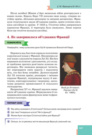 107
Після загибелі Жанни д’Арк визвольна війна розгорнулася з
новою силою. Король Карл VII посилив свою владу, створив по-
стійну армію, збільшив артилерію та зміцнив дисципліну. Фран-
цузи згуртувалися задля об’єднання країни, армія успішно вига-
няла англійців із країни. У 1453 р. Столітня війна завершилася
перемогою Франції, її територію було визволено. Лише портом
Кале ще століття володіли англійці.
4. Як завершилося об’єднання Франції
ПОМІРКУЙТЕ
Поміркуйте, чому сучасники дали Луї ХІ прізвисько Всесвітній Павук.
Перемога над Англією сприяла посиленню
королівської влади у Франції. Насамперед це
пов’язано з діяльністю короля Луї ХІ. Він був
вправним політиком і дипломатом, усі склад-
ні проблеми прагнув розв’язати шляхом пе-
реговорів. Він зневажав рицарські чесноти,
міг пересварити своїх ворогів і підкупити
всіх, хто був йому потрібен. Далекоглядний
Луї ХІ посилив армію, розширив і зміцнив
кордони Франції, підтримував науку й мис-
тецтво, книгодрукування і медицину, заохо-
чував розвиток промисловості й сільського
господарства.
Наприкінці XV ст. Франції вдалося завер-
шити об’єднання країни. Формувалися й по-
ширювалися єдина французька мова та фран-
цузька культура.
ПЕРЕВІР СЕБЕ
1. Яку війну називають Столітньою? Скільки років насправді вона тривала?
2. Що таке Генеральні штати? Які їх функції?
3. Якими були наслідки Столітньої війни для Франції?
4. Опиши, як ти уявляєш життя мешканців Франції у воєнний час.
ПОМІРКУЙТЕ
Якоб де Літтемонт.
Портрет Луї ХІ.
Бл. 1469 р.
ПЕРЕВІР СЕБЕ
§ 16. Франція в XI–XV ст.
 