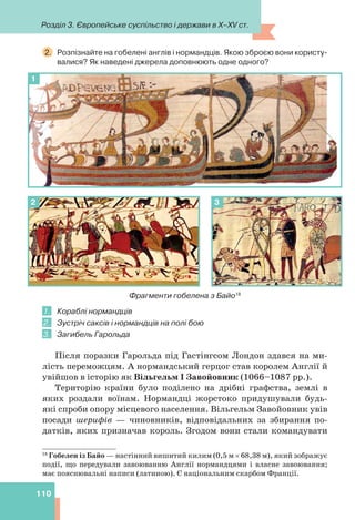 Розділ 3. Європейське суспільство і держави в X–XV ст.
110
2. Розпізнайте на гобелені англів і нормандців. Якою зброєю вони користу-
валися? Як наведені джерела доповнюють одне одного?
1
2 3
Фрагменти гобелена з Байо18
1. Кораблі нормандців
2. Зустріч саксів і нормандців на полі бою
3. Загибель Гарольда
Після поразки Гарольда під Гастінгсом Лондон здався на ми-
лість переможцям. А нормандський герцог став королем Англії й
увійшов в історію як Вільгельм I Завойовник (1066–1087 рр.).
Територію країни було поділено на дрібні графства, землі в
яких роздали воїнам. Нормандці жорстоко придушували будь-
які спроби опору місцевого населення. Вільгельм Завойовник увів
посади шерифів — чиновників, відповідальних за збирання по-
датків, яких призначав король. Згодом вони стали командувати
18
Гобелен із Байо — настінний вишитий килим (0,5 м  68,38 м), який зображує
події, що передували завоюванню Англії нормандцями і власне завоювання;
має пояснювальні написи (латиною). Є національним скарбом Франції.
 