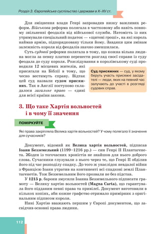 Розділ 3. Європейське суспільство і держави в X–XV ст.
112
Для зміцнення влади Генрі запровадив низку важливих ре-
форм. Військова реформа полягала в частковому або навіть повно-
му звільненні феодалів від військової служби. Натомість із них
утримували спеціальний податок — «щитові гроші», на які король
наймав армію, підпорядковану тільки йому. Завдяки цим змінам
залежність короля від феодалів значно зменшилася.
Суть судової реформи полягала в тому, що кожна вільна люди-
на могла за певну платню перенести розгляд своєї справи із суду
феодала до суду короля. Розслідування в королівському суді про-
водили 12 місцевих жителів, які
присягали на Біблії в тому, що
чесно вестимуть справу. Відтак
цей суд назвали судом присяж-
них. Так в Англії поступово скла-
далося загальне право — єдині
для всієї країни закони.
3. Що таке Хартія вольностей
і в чому її значення
ПОМІРКУЙТЕ
Які права закріпляла Велика хартія вольностей? У чому полягало її значення
для сучасників?
Документ, відомий як Велика хартія вольностей, підписав
Іоанн Безземельний (1199–1216 рр.) — син Генрі II Плантагене-
та. Жоден із тогочасних хроністів не знайшов для нього доброго
слова. Сучасники глузували з нього через те, що Генрі II обділив
його під час розподілу спадку. До того ж унаслідок невдалої війни
з Францією Іоанн утратив на континенті всі спадкові землі План-
тагенетів. Тож Безземельним його прозвали не без підстав.
У 1215 р. барони змусили Іоанна Безземельного підписати гра-
моту — Велику хартію вольностей (Magna Carta), що гарантува-
ла його підданим певні права та привілеї. Документ виготовили в
кількох копіях, аби кожне графство отримало примірник з оригі-
нальним підписом короля.
Нині Хартію вважають першим у Європі документом, що за-
свідчив основні права людини.
Суд присяжних — суд, у якому
беруть участь присяжні засіда-
телі — люди, яких на певний час
залучають до участі в розгляді
судових справ.
ПОМІРКУЙТЕ
 