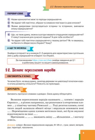 9
§ 2. Велике переселення народів
ПЕРЕВІР СЕБЕ
1. Назви хронологічні межі та періоди середньовіччя.
2. Які відомі тобі пам’ятки, образи та символи пов’язані із цією епохою?
3. Якими джерелами послуговуються історики та історикині, вивчаючи
епоху середньовіччя?
4. Що, на твою думку, можна сьогодні вважати спадщиною середньовіччя?
У чому її значення для сучасної людини? А для тебе особисто?
5. Чи відомі тобі пам’ятки середньовіччя у твоєму регіоні? Як ти вважаєш,
чи багато їх збереглося в Україні? Чому?
А ЩЕ ТИ МОЖЕШ
Знайди в інтернеті чи у книжках 2–3 джерела для характеристики суспільних
змін у добу середньовіччя в Європі та в Україні.
За покликанням https://vse.ee/cfww знайди завдання до §1
в робочому зошиті та зошиті самооцінювання.
2. Велике переселення народів
ОБГОВОРІТЬ У КЛАСІ
Чи може бути, на вашу думку, занепад держави чи цивілізації початком ново-
го етапу розвитку спільноти? Поясніть на прикладах.
ДОСЛІДІТЬ
Заповніть пропуски словами з довідки. Свою думку обґрунтуйте.
Великим переселенням народів називають ... племен і народів
Європи в ... в різних напрямках, що розпочався із вторгнення пле-
мен ... у північну частину Римської ... . Тоді десятки племен, сотні
тисяч людей залишали обжиті місця і вирушали освоювати нові
... . Переміщення одних племен витісняло інші, які були змушені
відкочовувати на інші ... .
Причинами ... ... ... вважають зміну ..., збільшення ... і нестачу
земель.
Довідка: клімат; Велике переселення народів; IV–VIІ ст.; гуни; землі; імперія;
рух; території, населення.
ПЕРЕВІР СЕБЕ
А ЩЕ ТИ МОЖЕШ
§
ОБГОВОРІТЬ У КЛАСІ
ДОСЛІДІТЬ
 