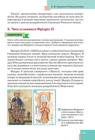 119
Урешті, протистояння імператорів і пап закінчилося компро-
місом. На думку істориків, ця боротьба послабила зв’язки між ім-
ператорами й різними верствами німецького суспільства, що ста-
ло однією з причин роздробленості Священної Римської імперії.
3. Чим уславився Фрідріх ІІ
ПОМІРКУЙТЕ
Уявіть себе вченим-дослідником/ученою-дослідницею. У вашому розпоря-
дженні лише ілюстрації та невеликий текст. Доберіть інформацію для інтер-
нет-довідки про Фрідріха II, використовуючи тільки джерела підручника.
Фрідріх II (1212–1250) був одним із найосвіченіших імператорів
Священної Римської імперії. Крім німецьких земель, Фрідріху II
належав південь Італії та великий багатий острів Сицилія. Тут він
провів більшу частину свого життя і звідси правив імперією. Фрі-
дріх ІІ був досвідченим дипломатом. Під час Шостого хрестового по-
ходу він домовився з єгипетським султаном про передачу Єрусали-
ма та інших святих місць під владу християн.
Фрідріх II заснував університет в Неаполі, оточував себе араб-
ськими, візантійськими і єврейськими вченими, виявляв великий
інтерес до медицини й зоології, влаштовував при дворі математичні
змагання та створив сицилійську школу поезії. Фрідріх II надав ні-
мецьким князям великі повноваження й не втручався в їхні справи.
Тому його діяльність посилила роздробленість Німеччини.
1. Зображення Фрідріха ІІ
з його книжки «Мисте-
цтво полювання з пта-
хами». XIII ст.
2. Сучасна поштова мар-
ка із зображенням Фрі-
дріха ІІ
ПОМІРКУЙТЕ
1 2
§ 19. Священна Римська імперія
 
