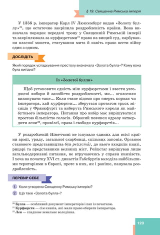 123
20
Булла — особливий документ імператорів і пап із печаткою.
21
Курфюрсти — сім князів, які мали право обирати імператора.
22
Лен — спадкове земельне володіння.
У 1356 р. імператор Карл IV Люксембург видав «Золоту бул-
лу»20
, що остаточно закріпила роздробленість країни. Вона ви-
значала порядок передачі трону у Священній Римській імперії
та закріплювала за курфюрстами21
право на вищий суд, карбуван-
ня власної монети, стягування мита й навіть право вести війну
один з одним.
ДОСЛІДІТЬ
Який порядок успадкування престолу визначала «Золота булла»? Кому вона
була вигідна?
Із «Золотої булли»
Щоб установити єдність між курфюрстами і ввести узго-
джені вибори й запобігти роздробленості, ми... оголосили
виконувати таке... Коли стане відомо про смерть короля чи
імператора, хай курфюрсти... зберуться протягом трьох мі-
сяців у Франкфурті та виберуть Римського короля як май-
бутнього імператора. Питання про вибір має вирішуватися
простою більшістю голосів. Обраний повинен одразу затвер-
дити лени22
, привілеї, права і свободи курфюрстів...
У роздробленій Німеччині не існувало єдиних для всієї краї-
ни армії, уряду, загальної скарбниці, спільних законів. Органом
станового представництва був рейхстàг, до нього входили князі,
рицарі та представники великих міст. Рейхстаг вирішував лише
загальнодержавні питання, не втручаючись у справи князівств.
І хоча на початку XVI ст. династія Габсбургів володіла найбільши-
ми територіями в Європі, проте в них, як і раніше, панувала роз-
дробленість.
ПЕРЕВІР СЕБЕ
1. Коли утворено Священну Римську імперію?
2. Що таке «Золота булла»?
ДОСЛІДІТЬ
ПЕРЕВІР СЕБЕ
§ 19. Священна Римська імперія
 