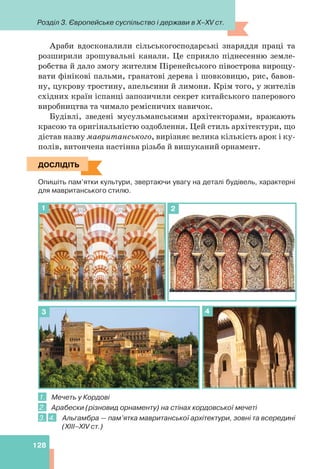 Розділ 3. Європейське суспільство і держави в X–XV ст.
128
Араби вдосконалили сільськогосподарські знаряддя праці та
розширили зрошувальні канали. Це сприяло піднесенню земле-
робства й дало змогу жителям Піренейського півострова вирощу-
вати фінікові пальми, гранатові дерева і шовковицю, рис, бавов-
ну, цукрову тростину, апельсини й лимони. Крім того, у жителів
східних країн іспанці запозичили секрет китайського паперового
виробництва та чимало ремісничих навичок.
Будівлі, зведені мусульманськими архітекторами, вражають
красою та оригінальністю оздоблення. Цей стиль архітектури, що
дістав назву мавританського, вирізняє велика кількість арок і ку-
полів, витончена настінна різьба й вишуканий орнамент.
ДОСЛІДІТЬ
Опишіть пам’ятки культури, звертаючи увагу на деталі будівель, характерні
для мавританського стилю.
1 2
3 4
1. Мечеть у Кордові
2. Арабески (різновид орнаменту) на стінах кордовської мечеті
3. 4. Альгамбра — пам’ятка мавританської архітектури, зовні та всередині
(XIII–XIV ст.)
ДОСЛІДІТЬ
 