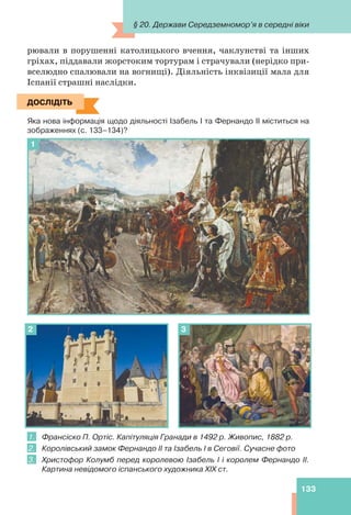 133
рювали в порушенні католицького вчення, чаклунстві та інших
гріхах, піддавали жорстоким тортурам і страчували (нерідко при-
вселюдно спалювали на вогнищі). Діяльність інквізиції мала для
Іспанії страшні наслідки.
ДОСЛІДІТЬ
Яка нова інформація щодо діяльності Ізабель І та Фернандо ІІ міститься на
зображеннях (с. 133–134)?
1
2 3
1. Франсіско П. Ортіс. Капітуляція Гранади в 1492 р. Живопис, 1882 р.
2. Королівський замок Фернандо ІІ та Ізабель І в Сеговії. Сучасне фото
3. Христофор Колумб перед королевою Ізабель І і королем Фернандо ІІ.
Картина невідомого іспанського художника XIX ст.
ДОСЛІДІТЬ
§ 20. Держави Середземномор’я в середні віки
 