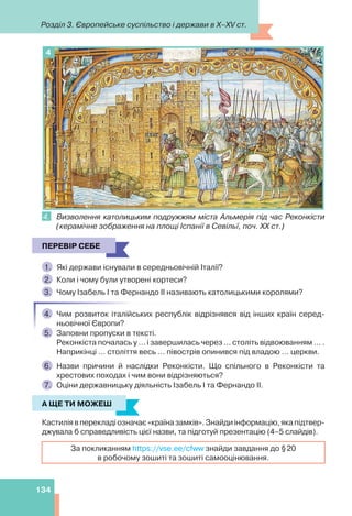Розділ 3. Європейське суспільство і держави в X–XV ст.
134
4
4. Визволення католицьким подружжям міста Альмерія під час Реконкісти
(керамічне зображення на площі Іспанії в Севільї, поч. ХХ ст.)
ПЕРЕВІР СЕБЕ
1. Які держави існували в середньовічній Італії?
2. Коли і чому були утворені кортеси?
3. Чому Ізабель І та Фернандо ІІ називають католицькими королями?
4. Чим розвиток італійських республік відрізнявся від інших країн серед-
ньовічної Європи?
5. Заповни пропуски в тексті.
Реконкіста почалась у ... і завершилась через ... століть відвоюванням ... .
Наприкінці ... століття весь ... півострів опинився під владою ... церкви.
6. Назви причини й наслідки Реконкісти. Що спільного в Реконкісти та
хрестових походах і чим вони відрізняються?
7. Оціни державницьку діяльність Ізабель І та Фернандо ІІ.
А ЩЕ ТИ МОЖЕШ
Кастилія в перекладі означає «країна замків». Знайди інформацію, яка підтвер-
джувала б справедливість цієї назви, та підготуй презентацію (4–5 слайдів).
За покликанням https://vse.ee/cfww знайди завдання до §20
в робочому зошиті та зошиті самооцінювання.
ПЕРЕВІР СЕБЕ
А ЩЕ ТИ МОЖЕШ
 