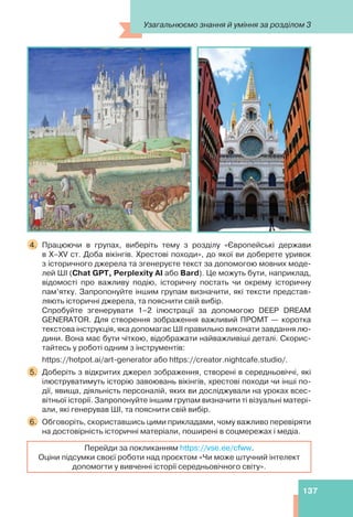 137
4. Працюючи в групах, виберіть тему з розділу «Європейські держави
в Х–ХV ст. Доба вікінгів. Хрестові походи», до якої ви доберете уривок
з історичного джерела та згенеруєте текст за допомогою мовних моде-
лей ШІ (Chat GPT, Perplexity AI або Bard). Це можуть бути, наприклад,
відомості про важливу подію, історичну постать чи окрему історичну
пам’ятку. Запропонуйте іншим групам визначити, які тексти представ-
ляють історичні джерела, та пояснити свій вибір.
Спробуйте згенерувати 1–2 ілюстрації за допомогою DEEP DREAM
GENERATOR. Для створення зображення важливий ПРОМТ — коротка
текстова інструкція, яка допомагає ШІ правильно виконати завдання лю-
дини. Вона має бути чіткою, відображати найважливіші деталі. Скорис-
тайтесь у роботі одним з інструментів:
https://hotpot.ai/art-generator або https://creator.nightcafe.studio/.
5. Доберіть з відкритих джерел зображення, створені в середньовіччі, які
ілюструватимуть історію завоювань вікінгів, хрестові походи чи інші по-
дії, явища, діяльність персоналій, яких ви досліджували на уроках всес-
вітньої історії. Запропонуйте іншим групам визначити ті візуальні матері-
али, які генерував ШІ, та пояснити свій вибір.
6. Обговоріть, скориставшись цими прикладами, чому важливо перевіряти
на достовірність історичні матеріали, поширені в соцмережах і медіа.
Перейди за покликанням https://vse.ee/cfww.
Оціни підсумки своєї роботи над проєктом «Чи може штучний інтелект
допомогти у вивченні історії середньовічного світу».
Узагальнюємо знання й уміння за розділом 3
 