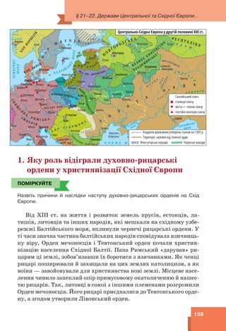 § 21–22. Держави Центральної та Східної Європи...
139
Херсонес
(Корсунь)
Нижній
Новгород
Сугдея
(Сурож)
Новогрудок
Реґенсбурґ
Маґдебурґ
Флоренція
Кеніґсберґ
Білоозеро
Дортмунд
Дрезден
Чернігів
Ґамбурґ
Путивль
Белград
Ґданськ
Москва
Бремен Плоцьк
Гродно
Щецин
Вічина
Вісмар
Росток Булгар
Унґвар
Курськ
Відень
Бакота
Любек
Краків
Мілан
Кельн
Луцьк
Дерпт
Вісбю
Псков
Устюг
Львів
Осло
Зара
Ліон
Твер
Рига
Київ
Смоленськ
Владимир
Новгород
Естергом
Роскілле
Вітебськ
Тирново
Брянськ
Уппсала
Венеція
Берґен
Пінськ
Сарай
Прага
Генуя
Холм
Буда
Піза
Рас
П
І
В
Н
І
Ч
Н
Е
М
О
Р
Е
К
О
Р
.
Н
О
Р
В
Е
Г
І
Я
КОР. ДАНІЯ
ВЕЛ. КН. ЛИТОВСЬКЕ
ПОЛЬСЬКІ КНЯЗІВСТВА
К
О Р . У Г О Р Щ
И
Н
А
ЧЕСЬКЕ КОР.
ПАПСЬКА
ДЕРЖ
АВА
ВЛАДИМ
И
РСЬКЕ
СЕРБСЬКЕ
КОР.
С
В
Я
Щ
Е
Н
Н
А
Р И М С Ь К А
І М
П Е Р І Я
Ч О Р Н Е М О Р Е
АЗОВСЬКЕ
МОРЕ КАСПІЙСЬКЕ
МОРЕ
Во лга
В
о
л
г
а
Д
о
н
Д
о
н
Д
н
і
п
р
о
Дунай
Дунай
Е л ь
б
а
КАРЕЛИ
Х Я М Е
В
Е
П
С
И
П Е Р М
МАРІ (ЧЕРЕМИСИ)
М
О
К
Ш
А
Е
Р
З
Я
(
М
О
Р
Д
В
А
)
Б У Р
Т
А
С
И
Б У Л Г А
Р
И
Б А Ш К И Р И
В А Л А Х И
Центрально-Східна Європа у другій половині ХІІІ ст.
Ганзейський союз:
столиця союзу
міста — члени союзу
постійні контори союзу
Кордони державних утворень станом на 1265 р.
Території, залежні від Золотої орди
Фіно-угорські народи Тюркські народи
БАШКИРИ
ВЕПСИ
1. Яку роль відіграли духовно-рицарські
ордени у християнізації Східної Європи
ПОМІРКУЙТЕ
Назвіть причини й наслідки наступу духовно-рицарських орденів на Схід
Європи.
Від ХІІІ ст. на життя і розвиток земель прусів, естонців, ла-
тишів, литовців та інших народів, які мешкали на східному узбе-
режжі Балтійського моря, вплинули чернечі рицарські ордени. У
ті часи значна частина балтійських народів сповідувала язичниць-
ку віру. Орден мечоносців і Тевтонський орден почали христия-
нізацію населення Східної Балтії. Папа Римський «дарував» ри-
царям ці землі, зобов’язавши їх боротися з язичниками. Як ченці
рицарі поширювали й захищали на цих землях католицизм, а як
воїни — завойовували для християнства нові землі. Місцеве насе-
лення чинило запеклий опір примусовому окатоличенню й нашес-
тю рицарів. Так, литовці в союзі з іншими племенами розгромили
Орден мечоносців. Його рицарі приєдналися до Тевтонського орде-
ну, а згодом утворили Лівонський орден.
ПОМІРКУЙТЕ
 