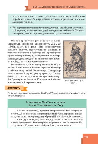 § 21–22. Держави Центральної та Східної Європи...
145
• Містяни-чехи виступали проти засилля німців, які часто
перебирали на себе управління цехами, торгівлею та міське
самоврядування.
• Усі верстви населення були невдоволені свавіллям католиць-
кої церкви, вимагаючи від неї повернення до ідеалів бідності
та справедливості громад раннього християнства.
Очолив протестний рух великий чеський
мислитель, професор університету Ян Гус
(1369(1371)–1415 рр.). Він проповідував
чеською мовою, проголошував рівність у
таїнстві причастя і пристрасно критикував
продаж індульгенцій, виступаючи за повер-
нення до ідеалів бідної та справедливої церк-
ви періоду раннього християнства.
Католицька церква звинуватила Яна Гуса
в єресі й викликала його на церковний собор
у німецькому місті Констанца. Імператор
навіть видав йому охоронну грамоту. І хоча
багато хто попереджав його про небезпеку,
Ян Гус вирішив їхати до Констанци й відсто-
ювати там свої переконання.
ДОСЛІДІТЬ
За які ідеї церква переслідувала Яна Гуса? У чому виявилася сила його пере-
конань і героїзм?
Із звернення Яна Гуса до народу
під час Констанцького собору
…Я казав і казатиму, що чехи в королівстві Чеському за за-
коном... і за вимогою природи повинні бути першими в поса-
дах, так само, як французи у Франції і німці у своїх землях...
…Клір [духівництво] псує народ своїм безчестям, пов’яза-
ним із багатством. Тож потрібно забрати в нього багатство! По-
слідовники Христа повинні бути бідні, як апостоли.
Портрет Яна Гуса.
XVI ст.
ДОСЛІДІТЬ
 