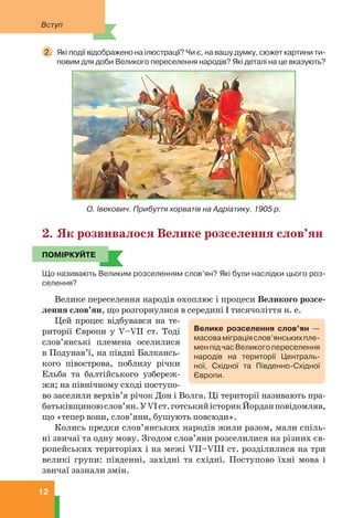 Вступ
12
2. Які події відображено на ілюстрації? Чи є, на вашу думку, сюжет картини ти-
повим для доби Великого переселення народів? Які деталі на це вказують?
О. Івекович. Прибуття хорватів на Адріатику. 1905 р.
2. Як розвивалося Велике розселення слов’ян
ПОМІРКУЙТЕ
Що називають Великим розселенням слов’ян? Які були наслідки цього роз-
селення?
Велике переселення народів охоплює і процеси Великого розсе-
лення слов’ян, що розгорнулися в середині I тисячоліття н. е.
Цей процес відбувався на те-
риторії Європи у V–VII ст. Тоді
слов’янські племена оселилися
в Подунав’ї, на півдні Балкансь-
кого півострова, поблизу річки
Ельба та балтійського узбереж-
жя; на північному сході поступо-
во заселили верхів’я річок Дон і Волга. Ці території називають пра-
батьківщиноюслов’ян.УVIст.готськийісторикЙорданповідомляв,
що «тепер вони, слов’яни, бушують повсюди».
Колись предки слов’янських народів жили разом, мали спіль-
ні звичаї та одну мову. Згодом слов’яни розселилися на різних єв-
ропейських територіях і на межі VII–VIII ст. розділилися на три
великі групи: південні, західні та східні. Поступово їхні мова і
звичаї зазнали змін.
ПОМІРКУЙТЕ
Велике розселення слов’ян —
масоваміграціяслов’янськихпле-
менпідчасВеликогопереселення
народів на території Централь-
ної, Східної та Південно-Східної
Європи.
 