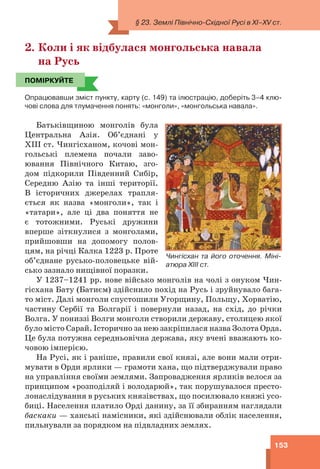 153
2. Коли і як відбулася монгольська навала
на Русь
ПОМІРКУЙТЕ
Опрацювавши зміст пункту, карту (с. 149) та ілюстрацію, доберіть 3–4 клю-
чові слова для тлумачення понять: «монголи», «монгольська навала».
Батьківщиною монголів була
Центральна Азія. Об’єднані у
ХІІІ ст. Чингісханом, кочові мон-
гольські племена почали заво-
ювання Північного Китаю, зго-
дом підкорили Південний Сибір,
Середню Азію та інші території.
В історичних джерелах трапля-
ється як назва «монголи», так і
«татари», але ці два поняття не
є тотожними. Руські дружини
вперше зіткнулися з монголами,
прийшовши на допомогу полов-
цям, на річці Калка 1223 р. Проте
об’єднане русько-половецьке вій-
сько зазнало нищівної поразки.
У 1237–1241 рр. нове військо монголів на чолі з онуком Чин-
гісхана Бату (Батиєм) здійснило похід на Русь і зруйнувало бага-
то міст. Далі монголи спустошили Угорщину, Польщу, Хорватію,
частину Сербії та Болгарії і повернули назад, на схід, до річки
Волга. У пониззі Волги монголи створили державу, столицею якої
було місто Сарай. Історично за нею закріпилася назва Золота Орда.
Це була потужна середньовічна держава, яку вчені вважають ко-
човою імперією.
На Русі, як і раніше, правили свої князі, але вони мали отри-
мувати в Орди ярлики — грамоти хана, що підтверджували право
на управління своїми землями. Запровадження ярликів велося за
принципом «розподіляй і володарюй», так порушувалося престо-
лонаслідування в руських князівствах, що посилювало княжі усо-
биці. Населення платило Орді данину, за її збиранням наглядали
баскаки — ханські намісники, які здійснювали облік населення,
пильнували за порядком на підвладних землях.
ПОМІРКУЙТЕ
Чингісхан та його оточення. Міні-
атюра ХІІІ ст.
§ 23. Землі Північно-Східної Русі в XI–XV ст.
 