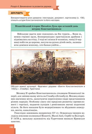 Розділ 4. Виникнення та розвиток держав...
160
ДОСЛІДІТЬ
Використовуючи різні джерела: ілюстрацію, документ, картосхему (с. 156),
опишіть штурм Константинополя та його наслідки.
Візантійський історик Михайло Дука про останній день
штурму Константинополя
Військове щастя вже схилялось на бік турків... Вони ж,
немов стрімкі орли, безперешкодно приставляли драбини і
піднімались на стіну. І тоді всі жінки й чоловіки, ченці й чер-
ниці побігли до церкви, несучи на руках дітей своїх, залиша-
ючи домівки всякому, хто бажав увійти...
Обстріл важкої артилерії. Фрагмент діорами «Взяття Константинополя в
1453 р.». Стамбул, Туреччина
Мехмед ІІ зробив Константинополь столицею Османської ім-
перії, але змінив назву міста на Стамбул (Істанбул). Мехмед відно-
вив значення міста, заохочуючи переселення сюди представників
різних народів. Особливу увагу він приділяв розвитку промисло-
вості і торгівлі, надаючи купцям і ремісникам значні податкові
пільги. За його наказом було модернізовано та збудовано акведу-
ки, мости, каналізацію.
Унаслідок завоювань наприкінці XV ст. Османська імперія во-
лоділа землями колишньої Візантії, Малої Азії, Сербії та Болгарії.
У 1478 р. васальну залежність від Туреччини визнало Кримське
ханство.
ДОСЛІДІТЬ
 