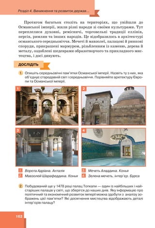 Розділ 4. Виникнення та розвиток держав...
162
Протягом багатьох століть на територіях, що увійшли до
Османської імперії, жили різні народи зі своїми культурами. Тут
переплелися духовні, ремісничі, торговельні традиції еллінів,
персів, римлян та інших народів. Це відобразилось в архітектурі
османського середньовіччя. Мечеті й мавзолеї, палацові й ринкові
споруди, прикрашені мармуром, різьбленням із каменю, дерева й
металу, оздоблені шедеврами образотворчого та прикладного мис-
тецтва, і досі дивують.
ДОСЛІДІТЬ
1. Опишіть середньовічні пам’ятки Османської імперії. Назвіть ту з них, яка
об’єднує стародавній світ і середньовіччя. Порівняйте архітектуру Євро-
пи та Османської імперії.
1 2
3 4
1. Ворота Адріана. Анталія
2. Мавзолей Шарафеддина. Конья
3. Мечеть Аладдина. Конья
4. Зелена мечеть, інтер’єр. Бурса
2. Побудований ще у 1478 році палац Топкапи — один із найбільших і най-
старіших палаців у світі, що зберігся до наших днів. Яку інформацію про
політичний та економічний розвиток імперії можна здобути з аналізу зо-
бражень цієї пам’ятки? Які досягнення мистецтва відображають деталі
інтер’єрів палацу?
ДОСЛІДІТЬ
 