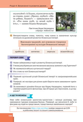 Розділ 4. Виникнення та розвиток держав...
164
скуштуйте!» А Ходжа, підтягуючи шубу
до страви, каже: «Прошу, шубко!» «Що
ти робиш, Ходжо?» — здивувалися гос-
ті. «Раз шана шубі, то нехай шуба і
їсть», — заявив Ходжа Насреддін.
Пам’ятник Ходжі Насреддіну
в Бухарі. Узбекистан
4. Використовуючи схему, поясніть, чому кожна із зазначених культур
вплинула на духовний розвиток Османської імперії.
Взаємодія традицій, які зумовили створення
багатогранної культури Османської імперії
арабська антична перська візантійська
ПЕРЕВІР СЕБЕ
1. Назви найважливіші події з розвитку Османської імперії.
2. У якому році Кримське ханство визнало васальну залежність від Туреччини?
3. Як називалося військо султанської гвардії?
4. Хто стояв на чолі Османської імперії?
5. Порівняй суспільний устрій Османської імперії та західноєвропейських
країн.
6. Поміркуй, які наслідки для різних країн Європи мали завоювання турків-
османів.
7. За можливості дізнайся більше про Ходжу Насреддіна, порівняй його з
героями українського фольклору. Що об’єднує цих персонажів, а що від-
різняє?
А ЩЕ ТИ МОЖЕШ
Уяви себе османським хроністом/хроністкою і напиши розповідь про
завоювання турками-османами Балкан. Поміркуй, що змінилося б, якби ти
фіксував хід подій як представник/представниця завойованих народів?
За покликанням https://vse.ee/cfww знайди завдання до §24
в робочому зошиті та зошиті самооцінювання.
ПЕРЕВІР СЕБЕ
А ЩЕ ТИ МОЖЕШ
 