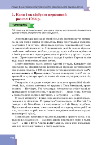 Розділ 5. Матеріальне і духовне життя європейського середньовіччя
168
1. Коли і як відбувся церковний
розкол 1054 р.
ПОМІРКУЙТЕ
Обговоріть у загальному колі, чому роль церкви в середньовіччі вважається
суперечливою. Обґрунтуйте свої міркування.
Християнська церква за європейського середньовіччя вплива-
ла на всі сфери життя суспільства. Вона опікувалася хворими,
немічними й сиротами, відкривала школи, скрипторії, долучала-
ся до економічного життя. Християнська релігія давала вірянам,
особливо гнобленим, особисту розраду, адже майнова нерівність
в їхніх уявленнях перетворювалася на рівність у гріхах і страж-
данні. Християнство об’єднувало народи і країни Європи навіть
тоді, коли вони воювали між собою.
Проте всередині самої церкви єдності не було. Конфлікт між
римською та візантійською церковними гілками загострювався
вже кілька століть. У 1054 р. церква остаточно розкололася на Ри-
мо-католицьку та Православну. Розкол вплинув на спосіб життя,
традиції та культуру країн залежно від того, яку церкву вони під-
тримували.
Поступово між двома конфесіями склалися традиційні відмін-
ності. Так, главою католицької церкви є Папа Римський, право-
славної — Патріарх. Усі католицькі священники зобов’язані до-
тримуватися безшлюбності, у православ’ї — лише ченці. Служба
у православних зветься літургією, у католиків — месою.
Є певні відмінності й між самими положеннями релігійного ві-
ровчення та обрядами. У православ’ї вважається, що Святий Дух
походить від Бога-Отця, а в католицизмі — і від Отця, і від Сина.
Православні вважають, що після смерті на людину чекає рай і пе-
кло, католики — рай, пекло і чистилище (можливість спокутува-
ти несмертні гріхи).
Православні хрестяться трьома пальцями з правого плеча, а ка-
толики всією долонею — з лівого. Проте християни єдині в голов-
ному — у вірі в Ісуса Христа й Діву Марію, яких вони прославля-
ють і до яких звертаються у своїх молитвах.
ПОМІРКУЙТЕ
 