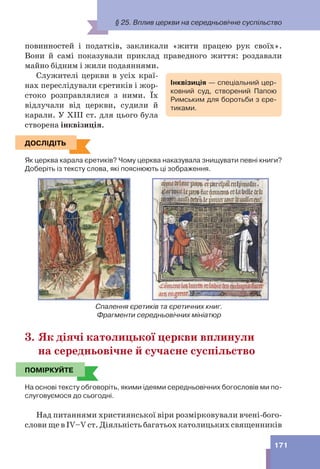 § 25. Вплив церкви на середньовічне суспільство
171
повинностей і податків, закликали «жити працею рук своїх».
Вони й самі показували приклад праведного життя: роздавали
майно бідним і жили подаяннями.
Служителі церкви в усіх краї-
нах переслідували єретиків і жор-
стоко розправлялися з ними. Їх
відлучали від церкви, судили й
карали. У XIII ст. для цього була
створена інквізиція.
ДОСЛІДІТЬ
Як церква карала єретиків? Чому церква наказувала знищувати певні книги?
Доберіть із тексту слова, які пояснюють ці зображення.
Спалення єретиків та єретичних книг.
Фрагменти середньовічних мініатюр
3. Як діячі католицької церкви вплинули
на середньовічне й сучасне суспільство
ПОМІРКУЙТЕ
На основі тексту обговоріть, якими ідеями середньовічних богословів ми по-
слуговуємося до сьогодні.
Над питаннями християнської віри розмірковували вчені-бого-
слови ще в IV–V ст. Діяльність багатьох католицьких священників
Інквізиція — спеціальний цер-
ковний суд, створений Папою
Римським для боротьби з єре-
тиками.
ДОСЛІДІТЬ
ПОМІРКУЙТЕ
 