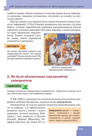 175
здобути знання. Однак панянки зі знатних родин могли займати-
ся музикою, танцями та етикетом, готуючись до шлюбу та світ-
ського життя.
Під час уроків учні змушені були запам’ятовувати велику кіль-
кість інформації. У Русі-Україні матеріалом для письма слугував
берест, в інших європейських державах використовували воскові
таблички, оскільки пергамент був дуже дорогим, а папір поширив-
ся лише наприкінці середньо-
віччя. Іспити складали усно,
бо таким чином перевіряли
успішність із риторики.
ДОСЛІДІТЬ
На основі ілюстрації опишіть клас
середньовічної школи. Хто навчає
школярів? Скільки дітей у класі? Які
методи навчання використовують?
2. Як були облаштовані середньовічні
університети
ПОМІРКУЙТЕ
Складіть словничок «Середньовічні університети». Поділіться з класом, які із
цих слів ви вже знали, а які виявилися новими.
У XII–XIII ст. викладачі та студенти міських шкіл почали ство-
рювати особливі об’єднання, що мали назву університети.
Університети не тільки давали студентам високий рівень осві-
ти та свободи, а й забезпечували
розвиток науки у містах і навіть
державах, де вони існували. Най-
перші з них виникли в Болоньї
(Італія), Парижі (Франція), Ок-
сфорді (Англія). До кінця XV ст.
Школа в середні віки.
Середньовічне зображення
ДОСЛІДІТЬ
ПОМІРКУЙТЕ
Університет (від лат. — «сукуп-
ність», «спільнота») — вищий
навчальний заклад, де готують
спеціалістів із різних галузей
знань, ведуть наукову роботу.
§ 26. Середньовічні школи та університети. Життя середньовічного студента
 