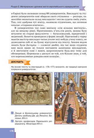 Розділ 5. Матеріальне і духовне життя європейського середньовіччя
176
в Європі було засновано понад 60 університетів. Викладачі та сту-
денти університетів самі обирали свого очільника — ректора, са-
мостійно визначали склад викладачів і могли судити своїх учнів.
Тих, хто здобував тут освіту, називали студентами, що латиною
означає «старанно вчитися».
В університетах так само вивчали «сім вільних мистецтв»,
але на вищому рівні. Провчившись п’ять-сім років, можна було
вступити на старші факультети — богословський, юридичний і
медичний. Заняття проводили у формі лекцій. Одягнений у чорну
мантію магістр-викладач читав уголос яку-небудь учену книгу, не
дозволяючи собі ні на букву відступити від тексту. Іншим видом
занять були диспути — словесні двобої, під час яких студенти
вже мали право не тільки поставити запитання викладачеві,
а й виступити самі і навіть запропонувати будь-яку тему для
обговорення. Перемагав у диспуті не той, хто більше знав, а той,
хто переконливіше доводив свою позицію.
ДОСЛІДІТЬ
На основі тексту та ілюстрацій (с. 176–177) визначте, які традиції навчання
існували в університетах.
2
1
1. Лекція в Болонському університеті.
Деталь гробниці Дж. да Леньяно. Бо-
лонья, XIV ст.
2. Зустріч професорів Паризького уні-
верситету. Мініатюра XIV ст.
ДОСЛІДІТЬ
 