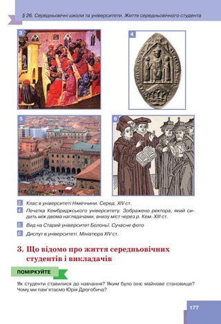 177
3
5 6
4
3. Клас в університеті Німеччини. Серед. XIV ст.
4. Печатка Кембриджського університету. Зображено ректора, який си-
дить між двома наглядачами, внизу міст через р. Кем. ХІІІ ст.
5. Вид на Старий університет Болоньї. Сучасне фото
6. Диспут в університеті. Мініатюра XIV ст.
3. Що відомо про життя середньовічних
студентів і викладачів
ПОМІРКУЙТЕ
Як студенти ставилися до навчання? Яким було їхнє майнове становище?
Чому ми пам’ятаємо Юрія Дрогобича?
ПОМІРКУЙТЕ
§ 26. Середньовічні школи та університети. Життя середньовічного студента
 