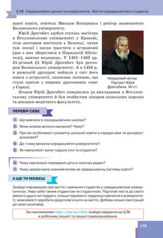 179
ваної книги, вчитель Миколи Коперника і ректор знаменитого
Болонського університету.
Юрій Дрогобич здобув ступінь магістра
в Ягеллонському університеті у Кракові,
став доктором мистецтв у Болоньї, читав
там лекції і писав трактати з астрономії
(два з них збереглися в Паризькій бібліо-
теці), вивчав медицину. У 1481–1482 рр.
31-річний (!) Юрій Дрогобич був ректо-
ром Болонського університету. А в 1483 р.
в римській друкарні вийшла у світ його
книга з астрології, написана латиною, що
стала однією з перших друкованих книг
у Європі.
Згодом Юрій Дрогобич повернувся до викладання в Ягеллон-
ському університеті й був особистим лікарем польських королів
та деканом медичного факультету.
ПЕРЕВІР СЕБЕ
1. Що вивчали в середньовічних школах?
2. Якою мовою велося навчання? Чому?
3. Про які особливості розвитку шкільної освіти в середні віки ти дізнався/
дізналася?
4. Де і чому виникли середньовічні університети?
5. Як навчалися і жили тодішні учні та студенти?
6. Чому навчалися переважно діти із знатних родин?
7. Чому церква мала значний вплив на середньовічну систему освіти?
А ЩЕ ТИ МОЖЕШ
Знайди інформацію про життя і навчання студентів у середньовічних універ-
ситетах. Уяви себе таким студентом чи студенткою. Підготуй листа до свого
уявного друга чи подруги, опиши переваги і труднощі навчання в університе-
ті, можливості заробити додаткові кошти на життя. Добери кілька ілюстрацій
до своєї розповіді.
За покликанням https://vse.ee/cfww знайди завдання до §26
в робочому зошиті та зошиті самооцінювання.
Невідомий автор.
Портрет Юрія
Дрогобича. ХV ст.
ПЕРЕВІР СЕБЕ
А ЩЕ ТИ МОЖЕШ
§ 26. Середньовічні школи та університети. Життя середньовічного студента
 