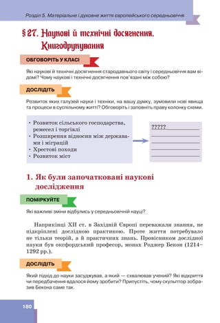 Розділ 5. Матеріальне і духовне життя європейського середньовіччя
180
27. Наукові й технічні досягнення.
Книгодрукування
ОБГОВОРІТЬ У КЛАСІ
Які наукові й технічні досягнення стародавнього світу і середньовіччя вам ві-
домі? Чому наукові і технічні досягнення пов’язані між собою?
ДОСЛІДІТЬ
Розвиток яких галузей науки і техніки, на вашу думку, зумовили нові явища
та процеси в суспільному житті? Обговоріть і заповніть праву колонку схеми.
????? __________
_______________
_______________
_______________
_______________
• Розвиток сільського господарства,
ремесел і торгівлі
• Розширення відносин між держава-
ми і міграцій
• Хрестові походи
• Розвиток міст
1. Як були започатковані наукові
дослідження
ПОМІРКУЙТЕ
Які важливі зміни відбулись у середньовічній науці?
Наприкінці ХІІ ст. в Західній Європі переважали знання, не
підкріплені дослідною практикою. Проте життя потребувало
не тільки теорій, а й практичних знань. Провісником дослідної
науки був оксфордський професор, монах Роджер Бекон (1214–
1292 рр.).
ДОСЛІДІТЬ
Який підхід до науки засуджував, а який — схвалював учений? Які відкриття
чи передбачення вдалося йому зробити? Припустіть, чому скульптор зобра-
зив Бекона саме так.
§
ОБГОВОРІТЬ У КЛАСІ
ДОСЛІДІТЬ
ПОМІРКУЙТЕ
ДОСЛІДІТЬ
 